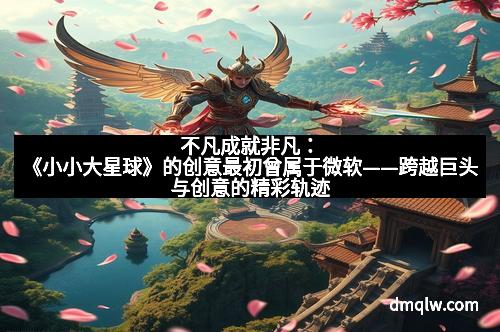 不凡成就非凡：《小小大星球》的创意最初曾属于微软——跨越巨头与创意的精彩轨迹